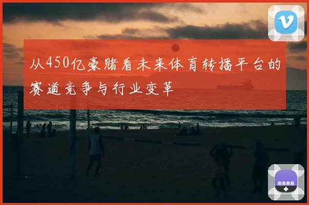从450亿豪赌看未来体育转播平台的赛道竞争与行业变革