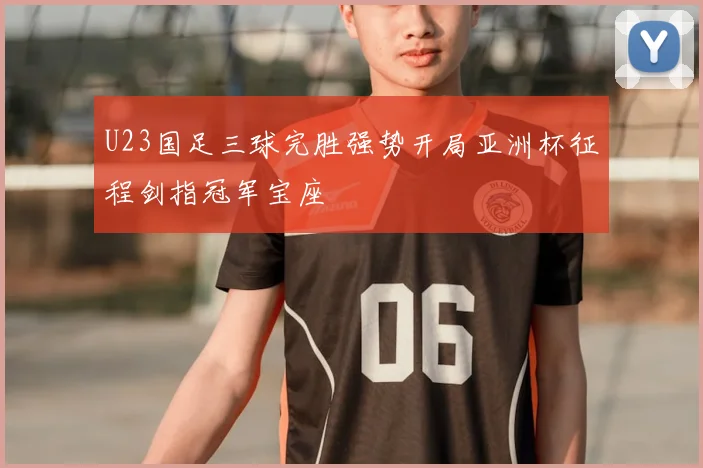 U23国足三球完胜强势开局亚洲杯征程剑指冠军宝座