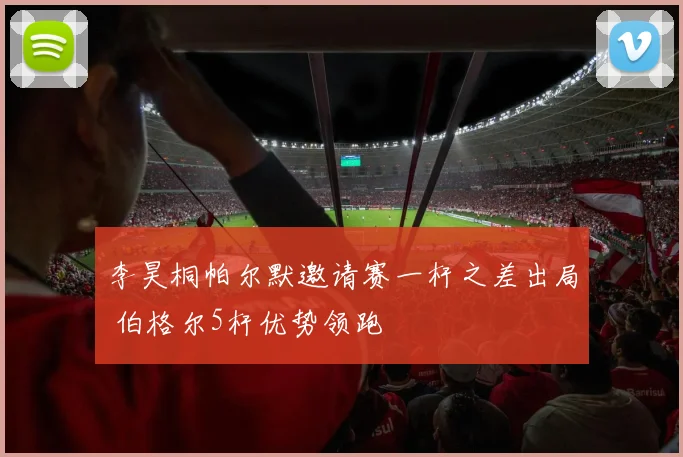 李昊桐帕尔默邀请赛一杆之差出局 伯格尔5杆优势领跑