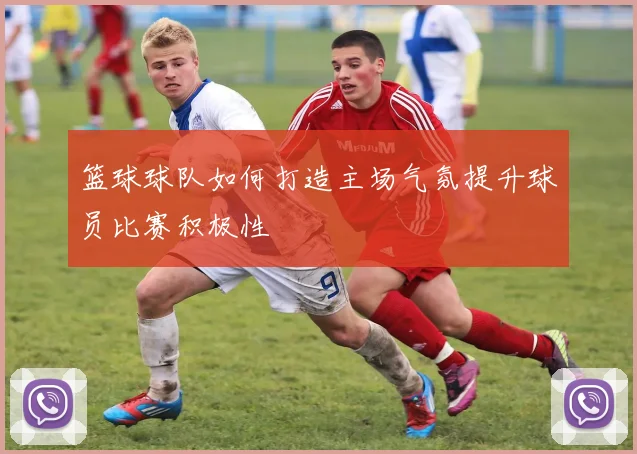 篮球球队如何打造主场气氛提升球员比赛积极性
