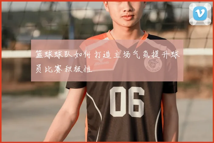 篮球球队如何打造主场气氛提升球员比赛积极性