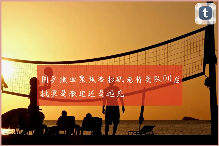 国乒换血聚焦洛杉矶老将离队00后挑梁是激进还是远见