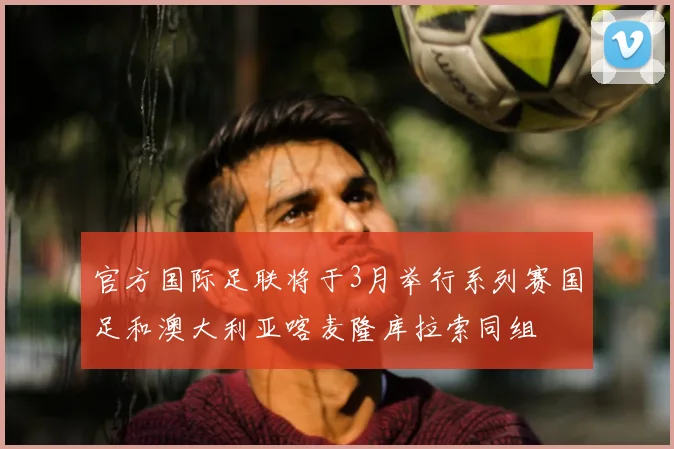 官方国际足联将于3月举行系列赛国足和澳大利亚喀麦隆库拉索同组