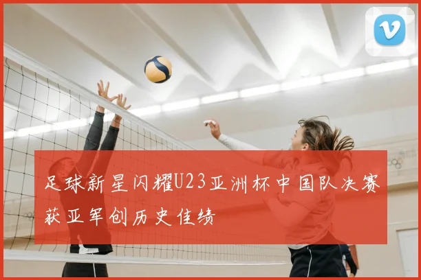 足球新星闪耀U23亚洲杯中国队决赛获亚军创历史佳绩