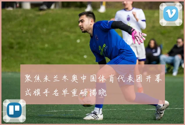 聚焦米兰冬奥中国体育代表团开幕式旗手名单重磅揭晓