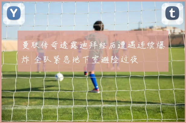 曼联传奇透露迪拜经历遭遇连续爆炸 全队紧急地下室避险过夜